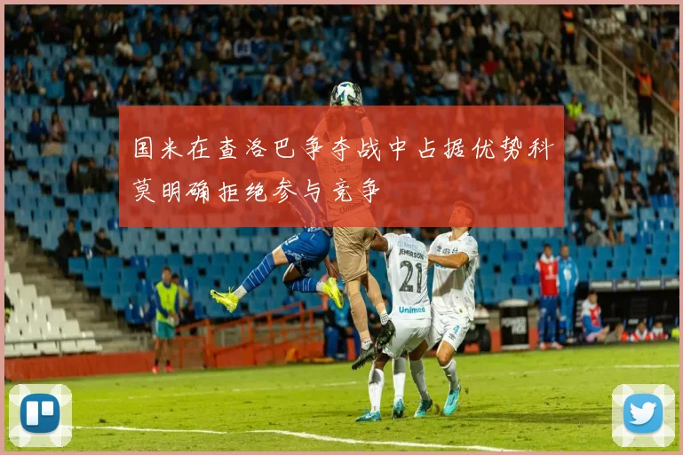国米在查洛巴争夺战中占据优势科莫明确拒绝参与竞争