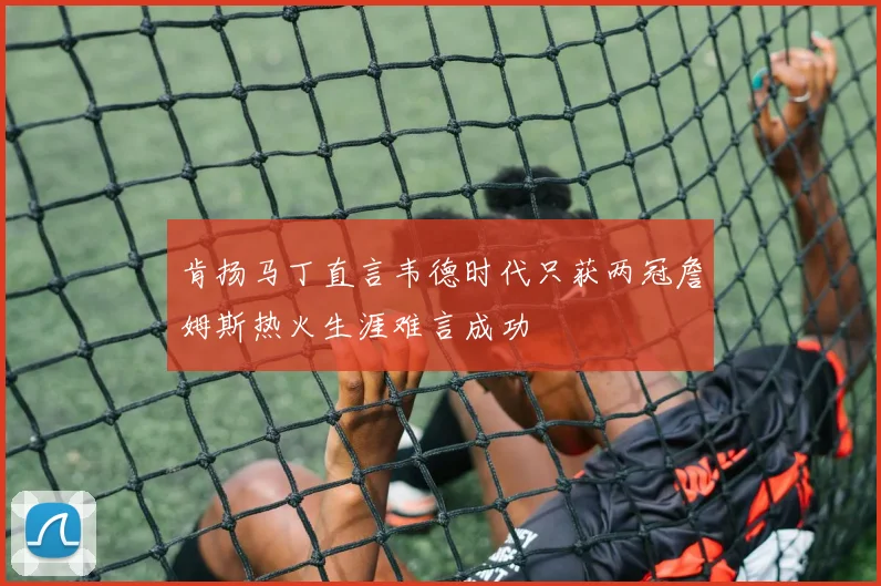 肯扬马丁直言韦德时代只获两冠詹姆斯热火生涯难言成功