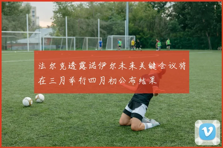 法尔克透露诺伊尔未来关键会议将在三月举行四月初公布结果
