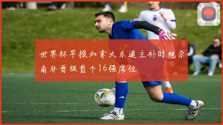 世界杯早报加拿大东道主补时绝杀南非晋级首个16强席位