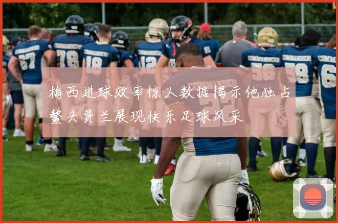 梅西进球效率惊人数据揭示他独占鳌头费兰展现快乐足球风采