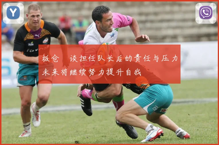 板仓滉谈担任队长后的责任与压力未来将继续努力提升自我