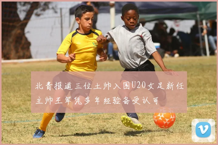 北青报道三位土帅入围U20女足新任主帅王军凭多年经验备受认可