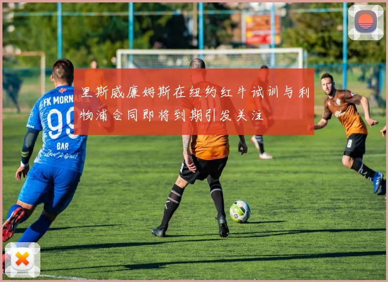 里斯威廉姆斯在纽约红牛试训与利物浦合同即将到期引发关注