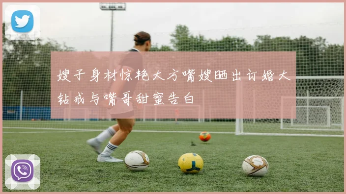 嫂子身材惊艳大方嘴嫂晒出订婚大钻戒与嘴哥甜蜜告白