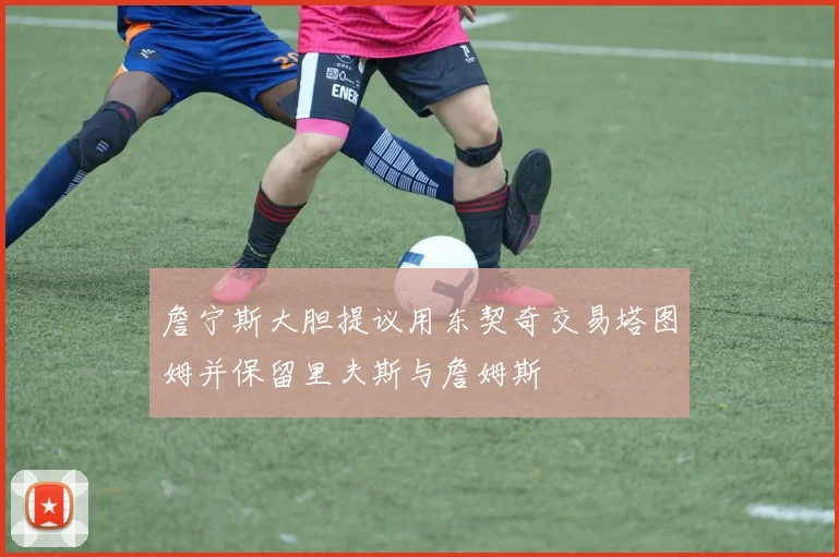詹宁斯大胆提议用东契奇交易塔图姆并保留里夫斯与詹姆斯