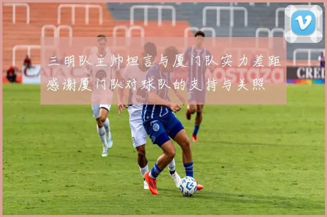 三明队主帅坦言与厦门队实力差距感谢厦门队对球队的支持与关照