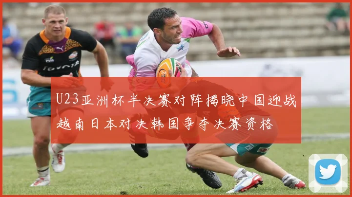 U23亚洲杯半决赛对阵揭晓中国迎战越南日本对决韩国争夺决赛资格