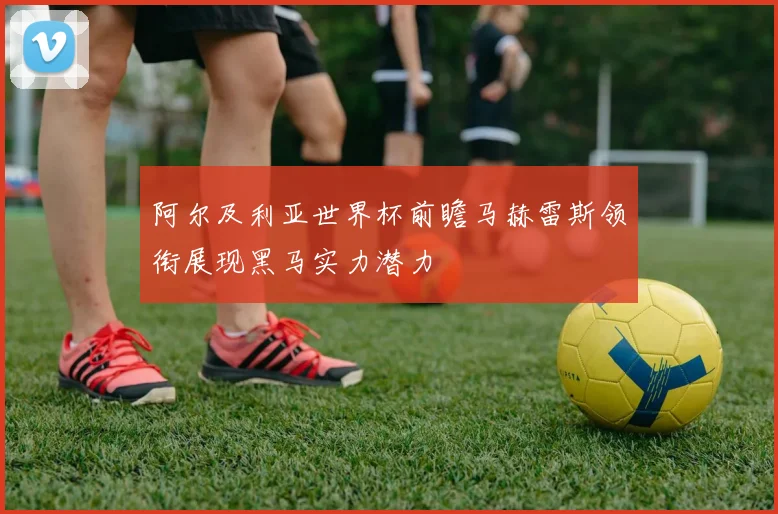 阿尔及利亚世界杯前瞻马赫雷斯领衔展现黑马实力潜力