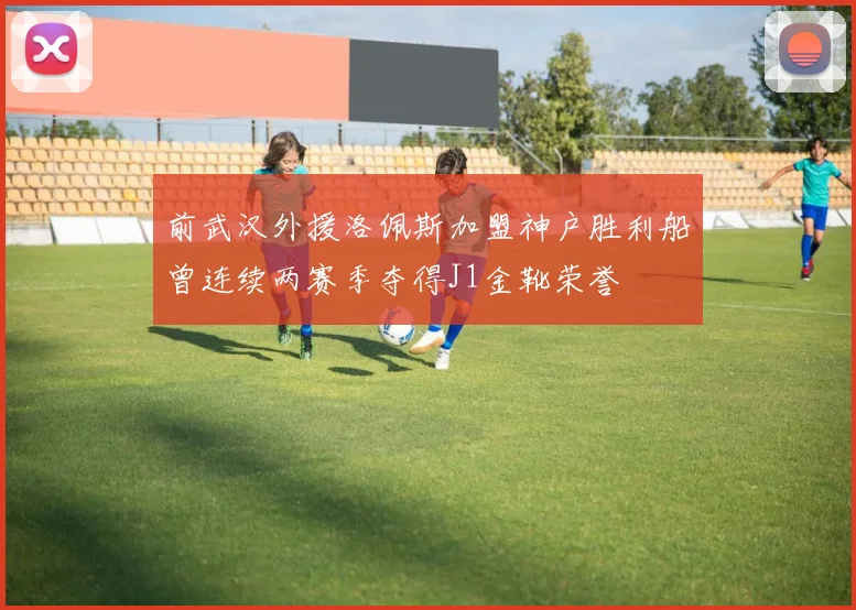 前武汉外援洛佩斯加盟神户胜利船曾连续两赛季夺得J1金靴荣誉