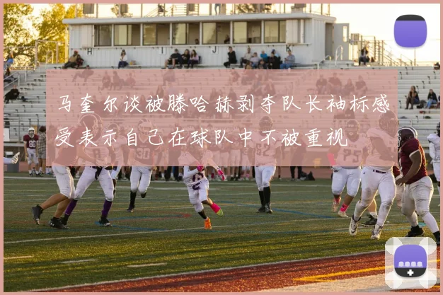 马奎尔谈被滕哈赫剥夺队长袖标感受表示自己在球队中不被重视