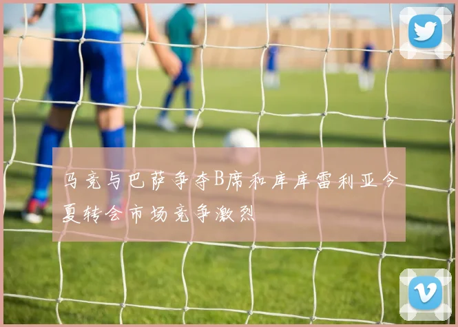 马竞与巴萨争夺B席和库库雷利亚今夏转会市场竞争激烈