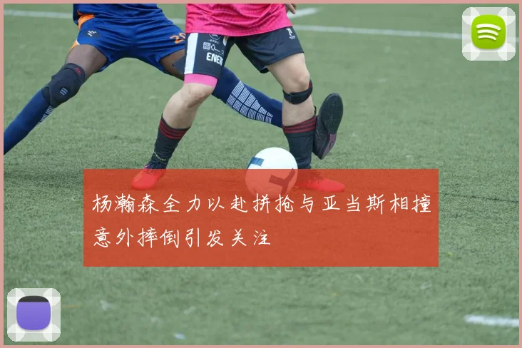 杨瀚森全力以赴拼抢与亚当斯相撞意外摔倒引发关注