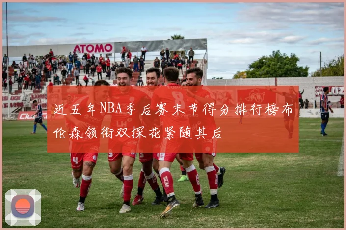 近五年NBA季后赛末节得分排行榜布伦森领衔双探花紧随其后