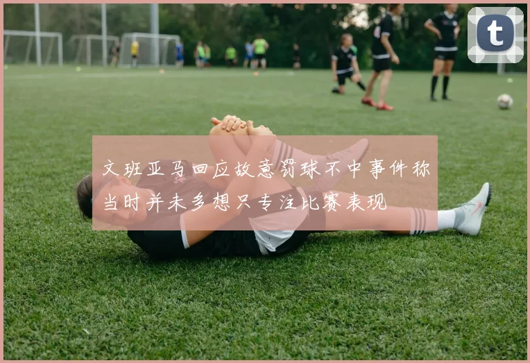 文班亚马回应故意罚球不中事件称当时并未多想只专注比赛表现
