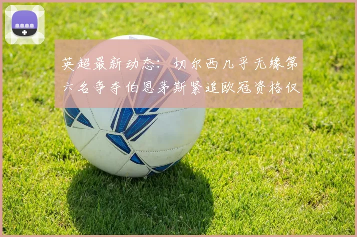 英超最新动态：切尔西几乎无缘第六名争夺伯恩茅斯紧追欧冠资格仅差三分