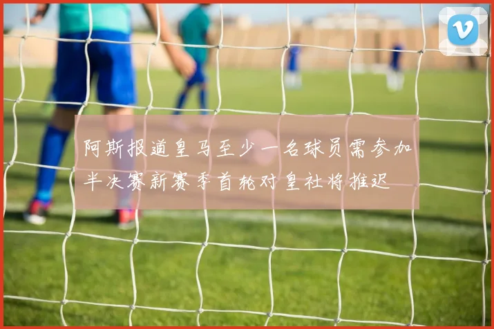 阿斯报道皇马至少一名球员需参加半决赛新赛季首轮对皇社将推迟