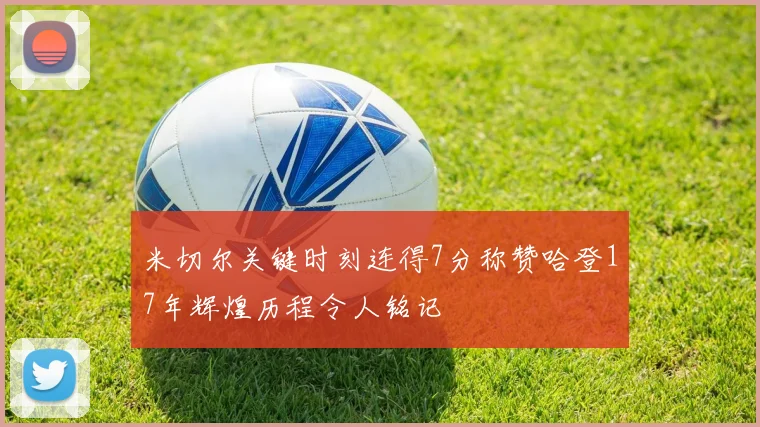 米切尔关键时刻连得7分称赞哈登17年辉煌历程令人铭记