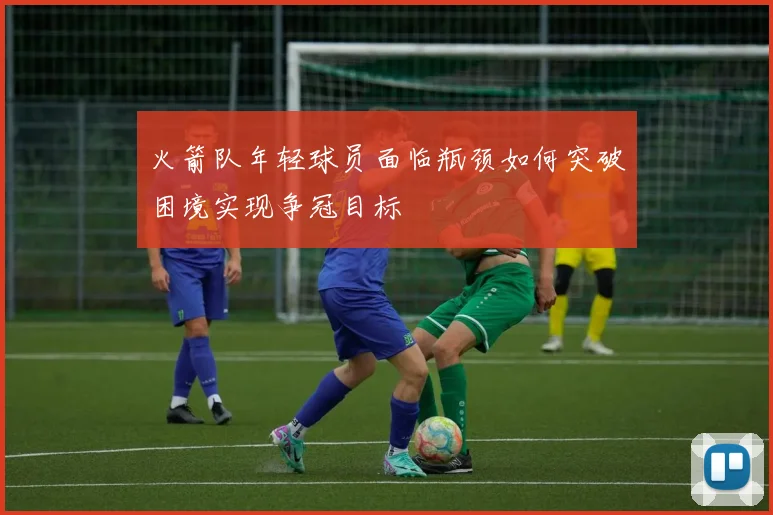 火箭队年轻球员面临瓶颈如何突破困境实现争冠目标