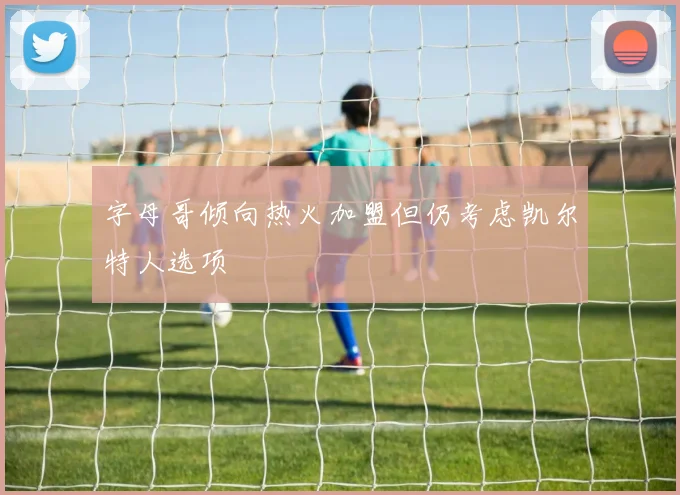 字母哥倾向热火加盟但仍考虑凯尔特人选项