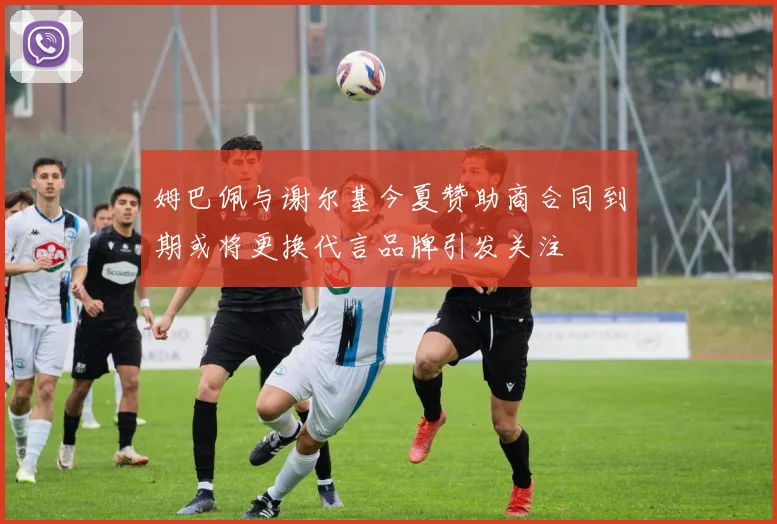 姆巴佩与谢尔基今夏赞助商合同到期或将更换代言品牌引发关注